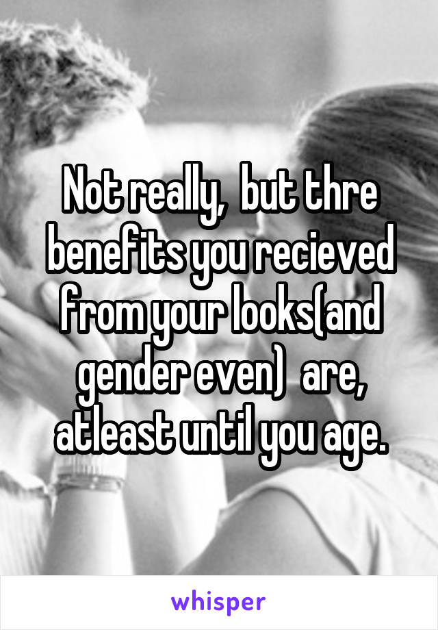 Not really,  but thre benefits you recieved from your looks(and gender even)  are, atleast until you age.