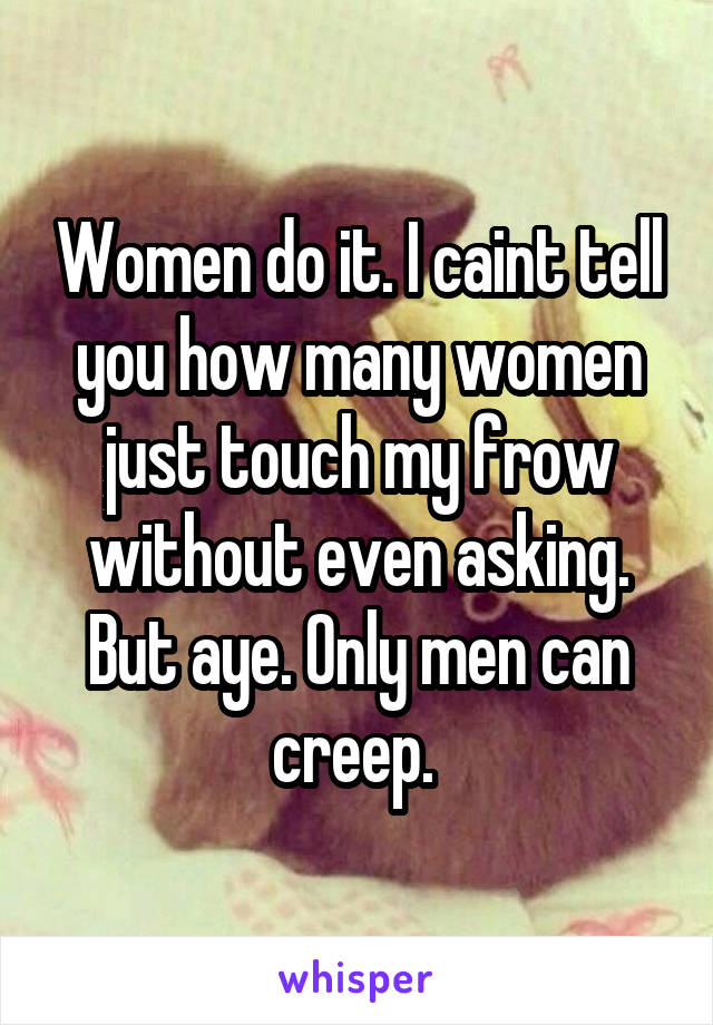 Women do it. I caint tell you how many women just touch my frow without even asking. But aye. Only men can creep. 