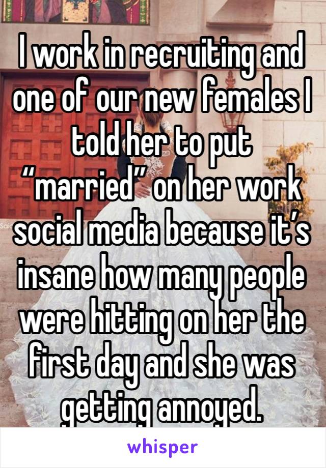 I work in recruiting and one of our new females I told her to put “married” on her work social media because it’s insane how many people were hitting on her the first day and she was getting annoyed. 