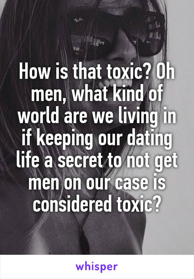 How is that toxic? Oh men, what kind of world are we living in if keeping our dating life a secret to not get men on our case is considered toxic?