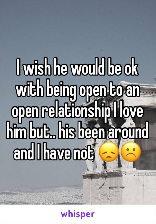 I wish he would be ok with being open to an open relationship I love him but.. his been around and I have not 😞☹️