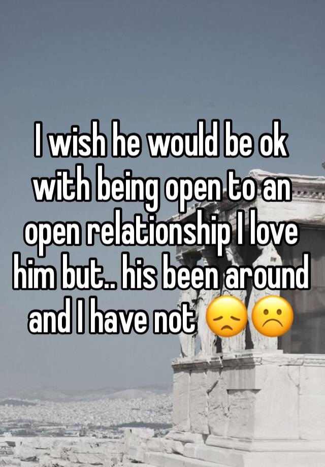 I wish he would be ok with being open to an open relationship I love him but.. his been around and I have not 😞☹️