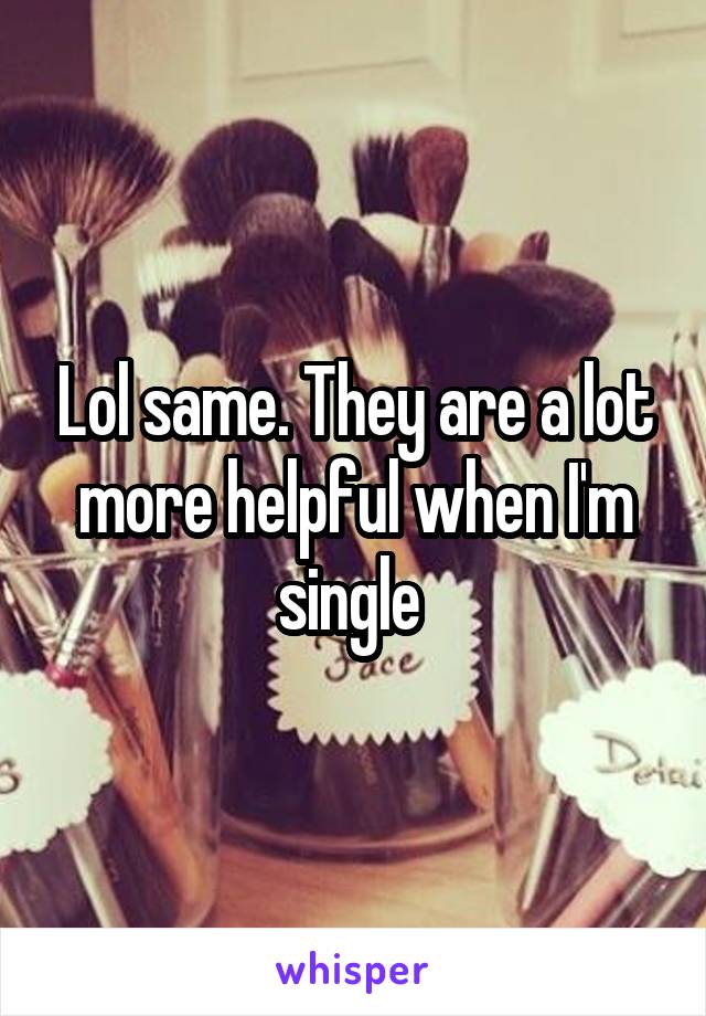 Lol same. They are a lot more helpful when I'm single 