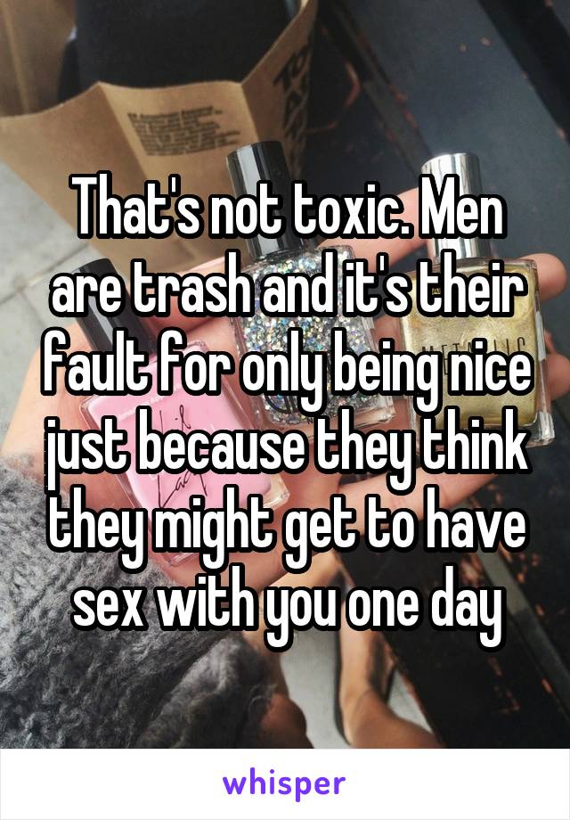 That's not toxic. Men are trash and it's their fault for only being nice just because they think they might get to have sex with you one day