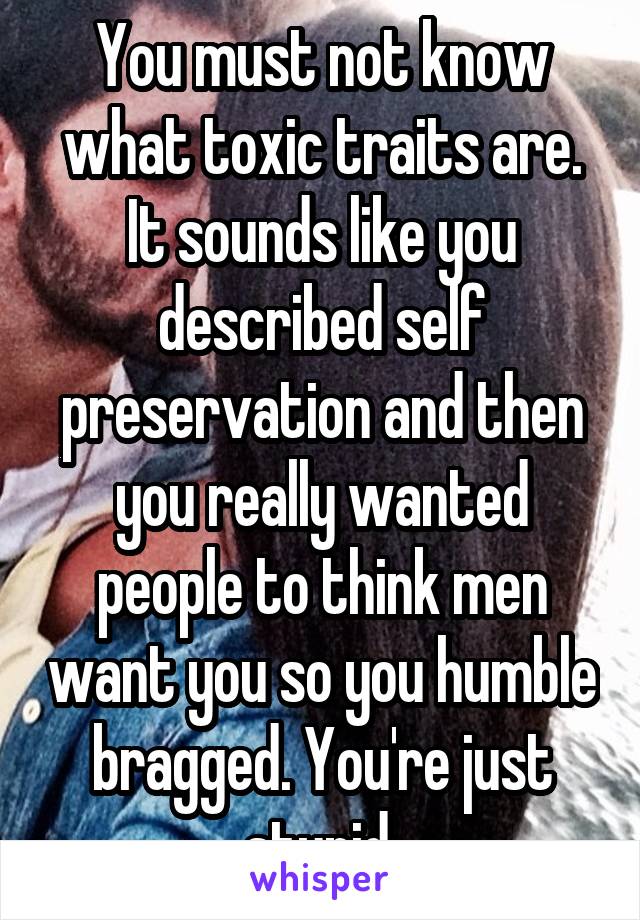 You must not know what toxic traits are. It sounds like you described self preservation and then you really wanted people to think men want you so you humble bragged. You're just stupid.