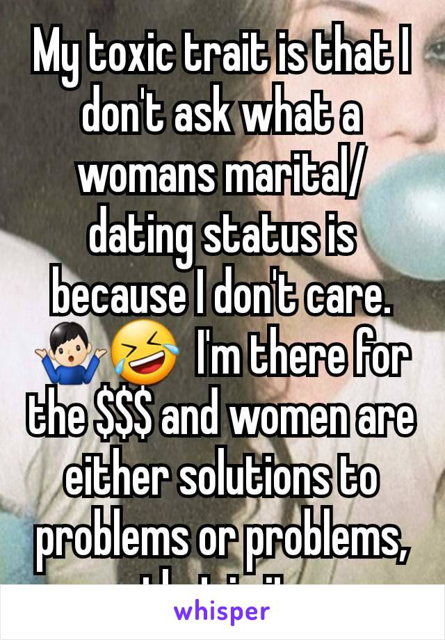 My toxic trait is that I don't ask what a womans marital/dating status is because I don't care. 🤷🏻‍♂️🤣  I'm there for the $$$ and women are either solutions to problems or problems, that is it.