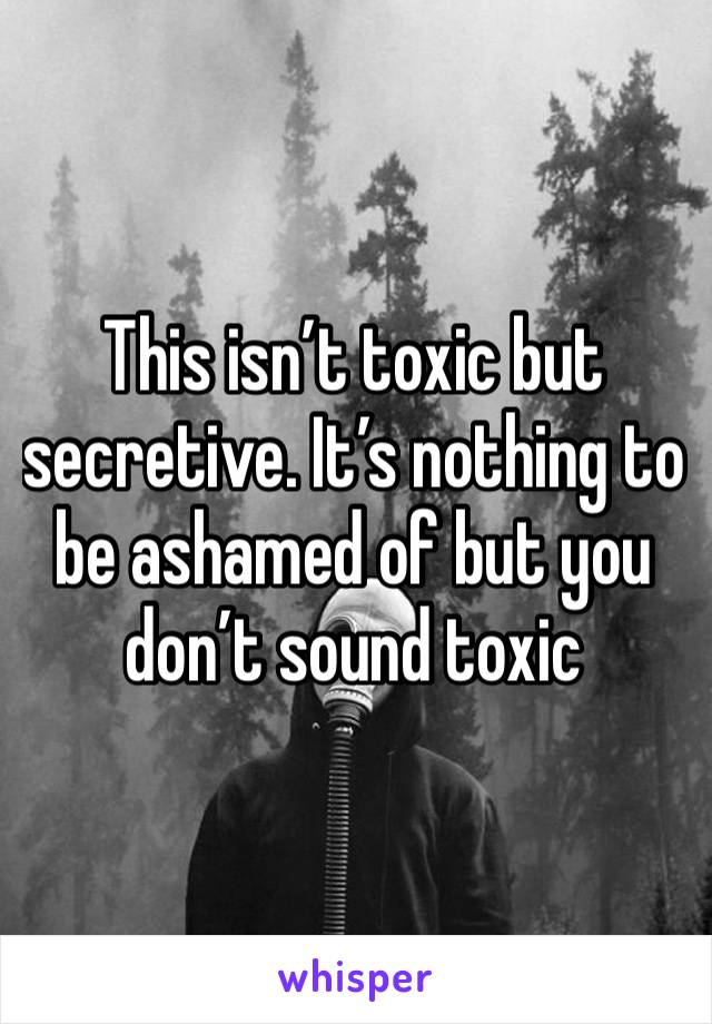 This isn’t toxic but secretive. It’s nothing to be ashamed of but you don’t sound toxic 