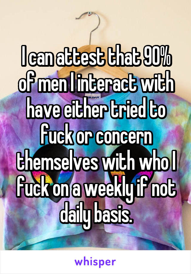 I can attest that 90% of men I interact with have either tried to fuck or concern themselves with who I fuck on a weekly if not daily basis.