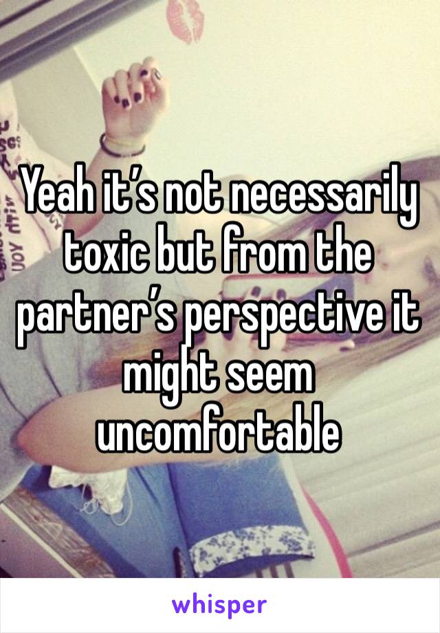 Yeah it’s not necessarily toxic but from the partner’s perspective it might seem uncomfortable 