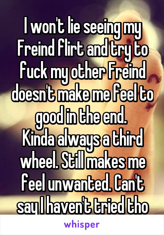 I won't lie seeing my Freind flirt and try to fuck my other Freind doesn't make me feel to good in the end. 
Kinda always a third wheel. Still makes me feel unwanted. Can't say I haven't tried tho