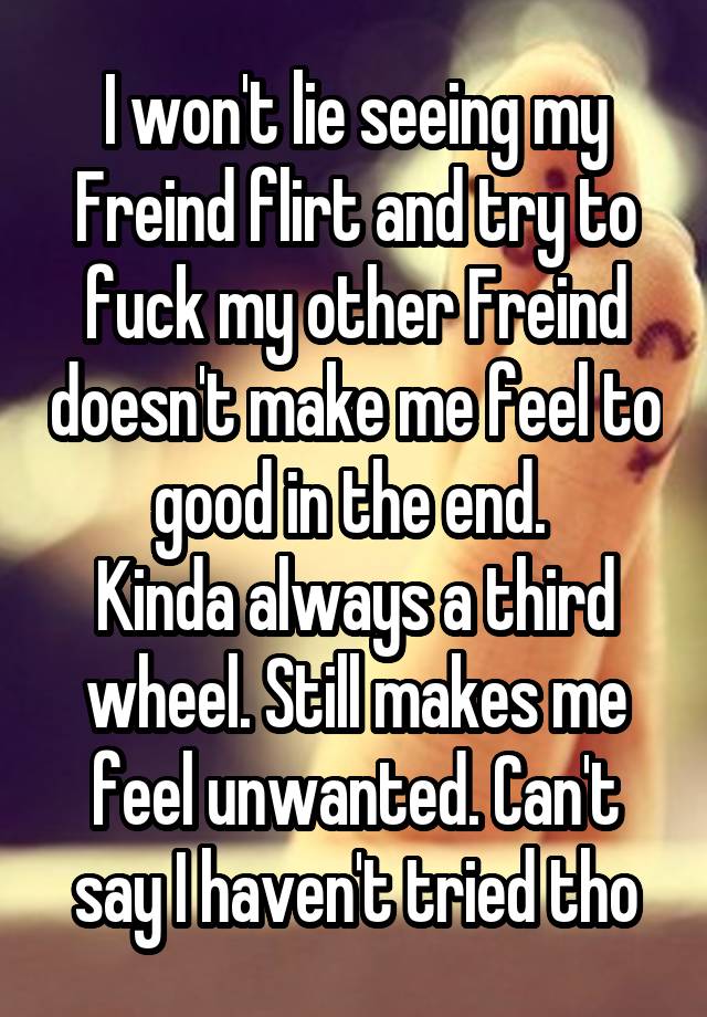 I won't lie seeing my Freind flirt and try to fuck my other Freind doesn't make me feel to good in the end. 
Kinda always a third wheel. Still makes me feel unwanted. Can't say I haven't tried tho