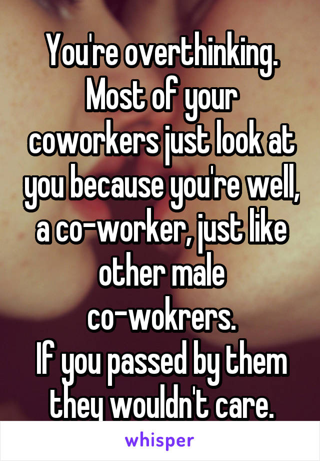 You're overthinking.
Most of your coworkers just look at you because you're well, a co-worker, just like other male co-wokrers.
If you passed by them they wouldn't care.