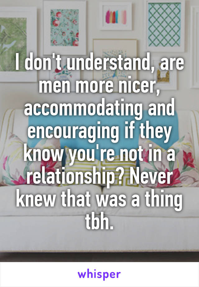 I don't understand, are men more nicer, accommodating and encouraging if they know you're not in a relationship? Never knew that was a thing tbh.