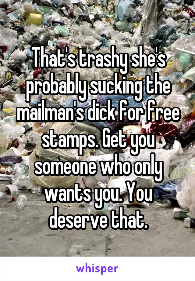 That's trashy she's probably sucking the mailman's dick for free stamps. Get you someone who only wants you. You deserve that.