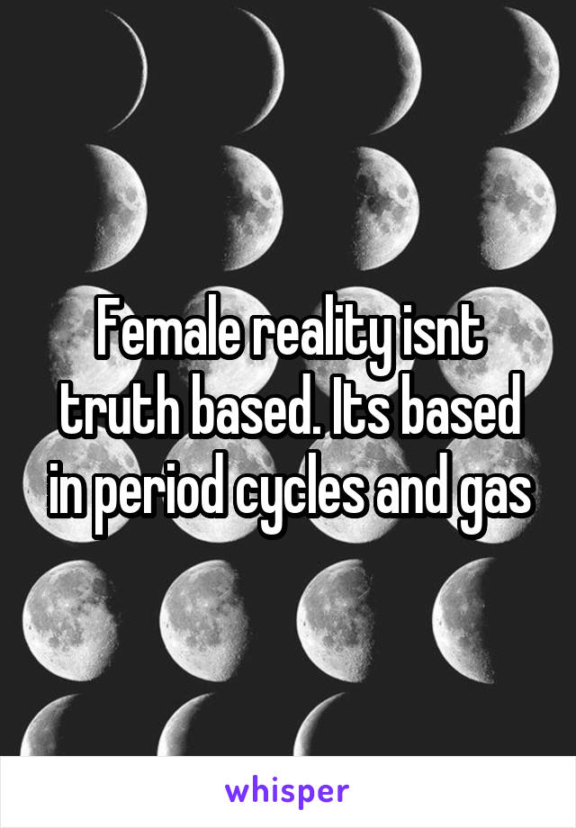 Female reality isnt truth based. Its based in period cycles and gas