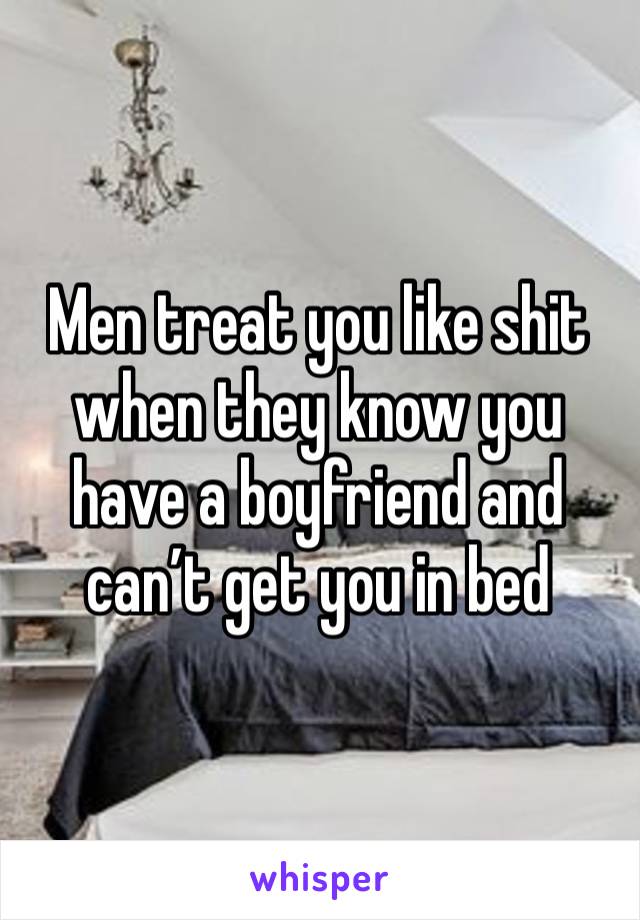 Men treat you like shit when they know you have a boyfriend and can’t get you in bed