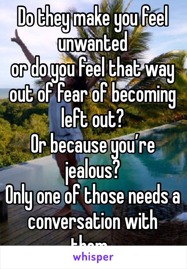 Do they make you feel unwanted 
or do you feel that way out of fear of becoming left out? 
Or because you’re jealous?
Only one of those needs a conversation with them . 