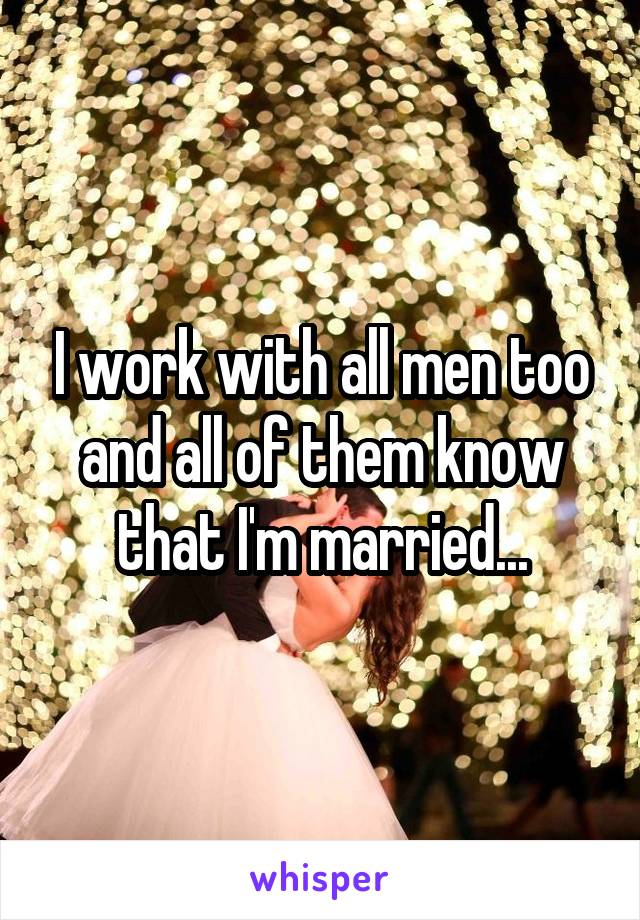 I work with all men too and all of them know that I'm married...