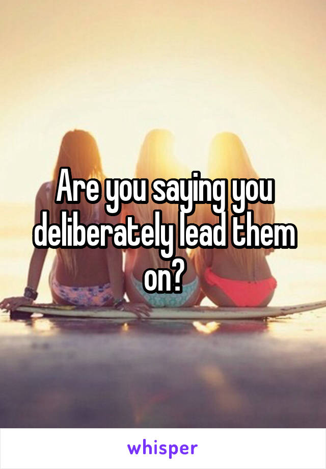 Are you saying you deliberately lead them on?