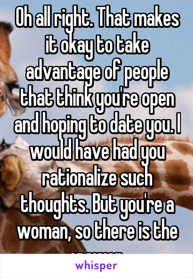 Oh all right. That makes it okay to take advantage of people that think you're open and hoping to date you. I would have had you rationalize such thoughts. But you're a woman, so there is the answer.