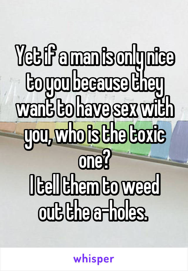 Yet if a man is only nice to you because they want to have sex with you, who is the toxic one?
I tell them to weed out the a-holes. 