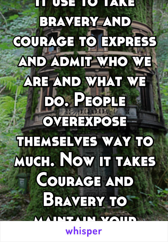 It use to take bravery and courage to express and admit who we are and what we do. People overexpose themselves way to much. Now it takes Courage and Bravery to maintain your Mystery !