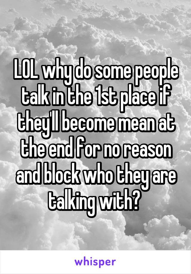 LOL why do some people talk in the 1st place if they'll become mean at the end for no reason and block who they are talking with? 