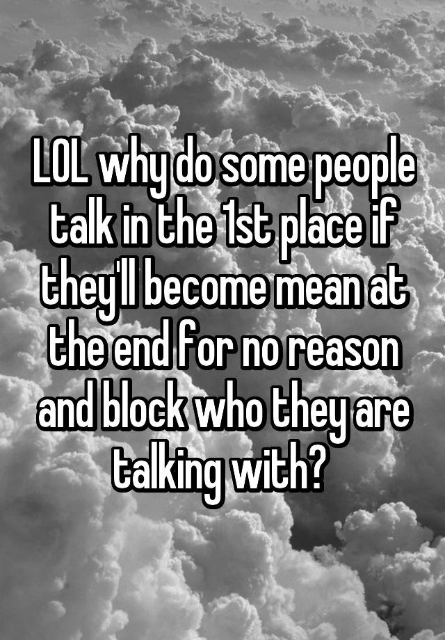 LOL why do some people talk in the 1st place if they'll become mean at the end for no reason and block who they are talking with? 