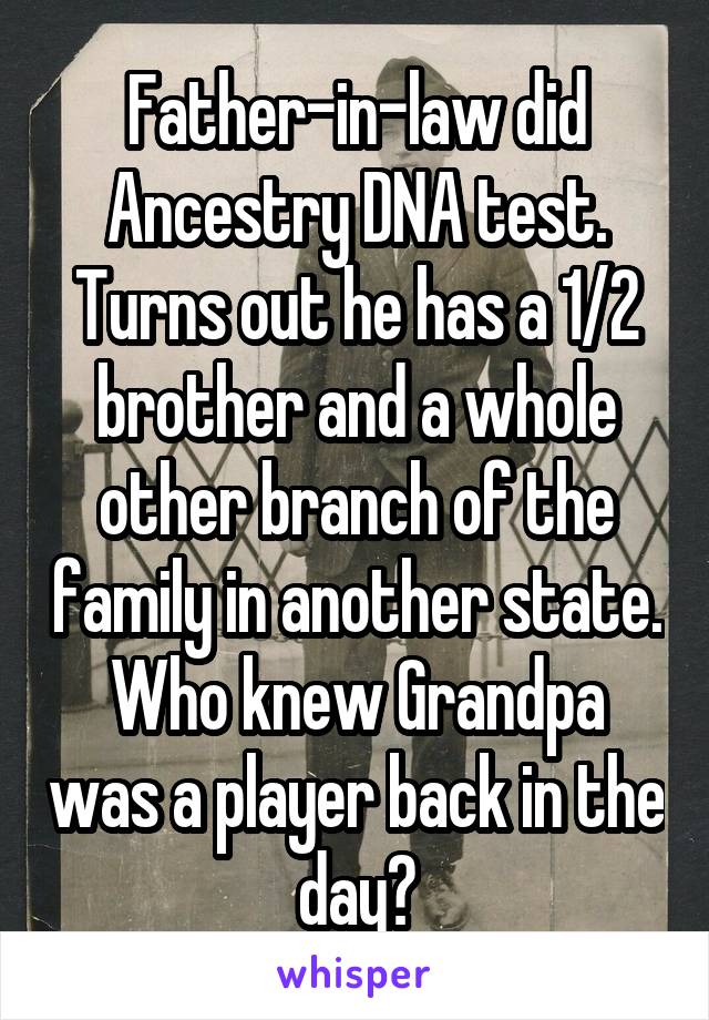 Father-in-law did Ancestry DNA test. Turns out he has a 1/2 brother and a whole other branch of the family in another state.
Who knew Grandpa was a player back in the day?