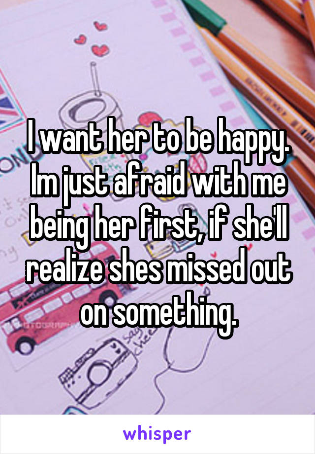 I want her to be happy. Im just afraid with me being her first, if she'll realize shes missed out on something.