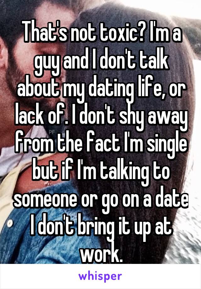 That's not toxic? I'm a guy and I don't talk about my dating life, or lack of. I don't shy away from the fact I'm single but if I'm talking to someone or go on a date I don't bring it up at work.