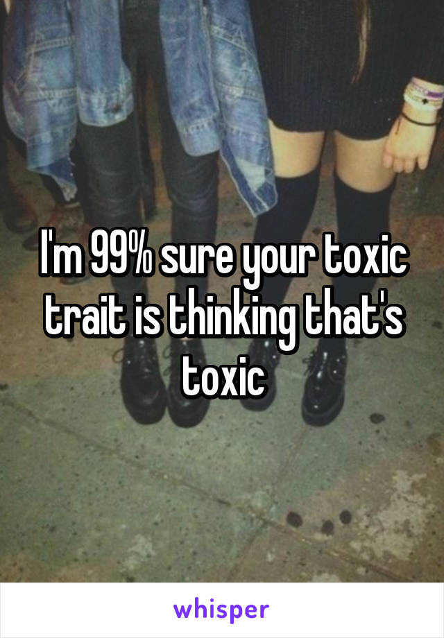 I'm 99% sure your toxic trait is thinking that's toxic