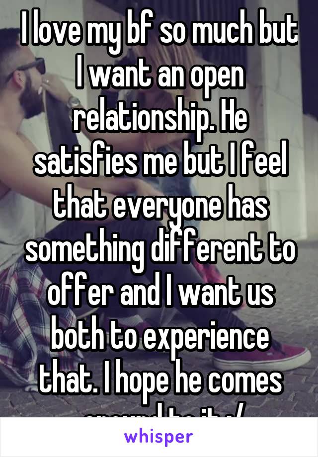 I love my bf so much but I want an open relationship. He satisfies me but I feel that everyone has something different to offer and I want us both to experience that. I hope he comes
 around to it :/