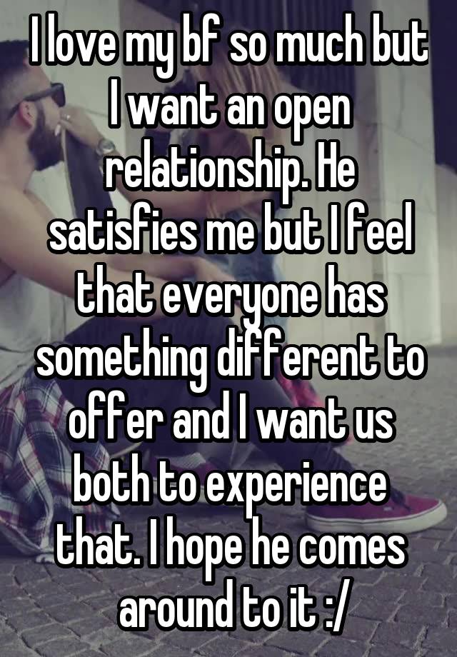 I love my bf so much but I want an open relationship. He satisfies me but I feel that everyone has something different to offer and I want us both to experience that. I hope he comes
 around to it :/