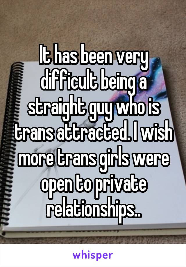 It has been very difficult being a straight guy who is trans attracted. I wish more trans girls were open to private relationships..