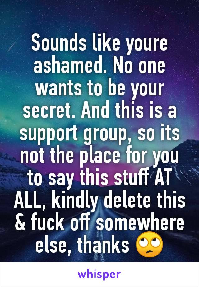 Sounds like youre ashamed. No one wants to be your secret. And this is a support group, so its not the place for you to say this stuff AT ALL, kindly delete this & fuck off somewhere else, thanks 🙄