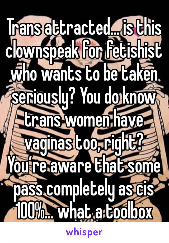 Trans attracted… is this clownspeak for fetishist who wants to be taken seriously? You do know trans women have vaginas too, right? You’re aware that some pass completely as cis 100%… what a toolbox