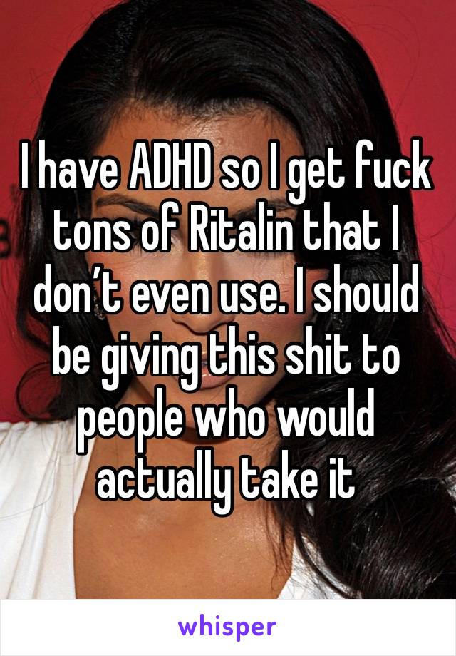 I have ADHD so I get fuck tons of Ritalin that I don’t even use. I should be giving this shit to people who would actually take it 