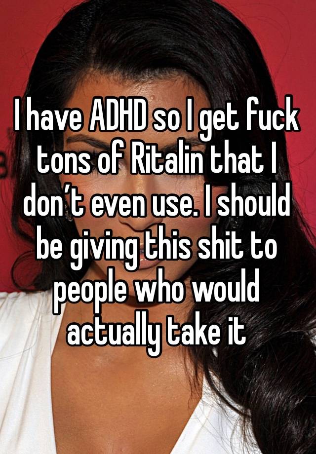 I have ADHD so I get fuck tons of Ritalin that I don’t even use. I should be giving this shit to people who would actually take it 