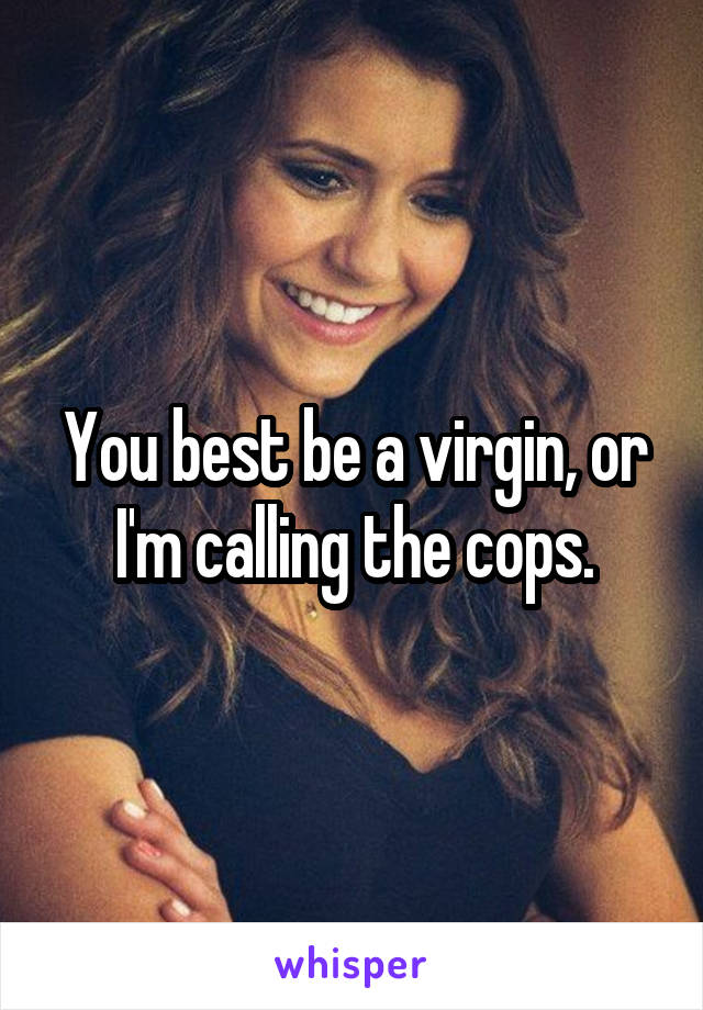 You best be a virgin, or I'm calling the cops.