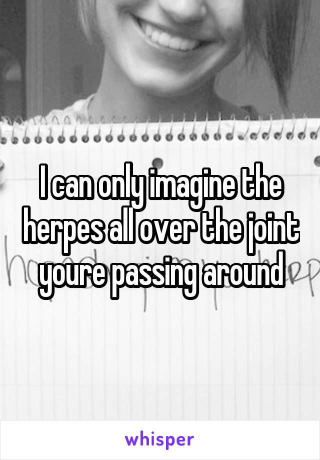 I can only imagine the herpes all over the joint youre passing around