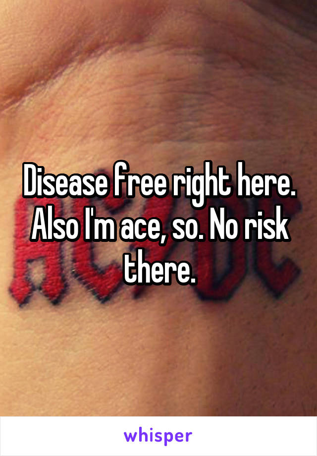 Disease free right here. Also I'm ace, so. No risk there.