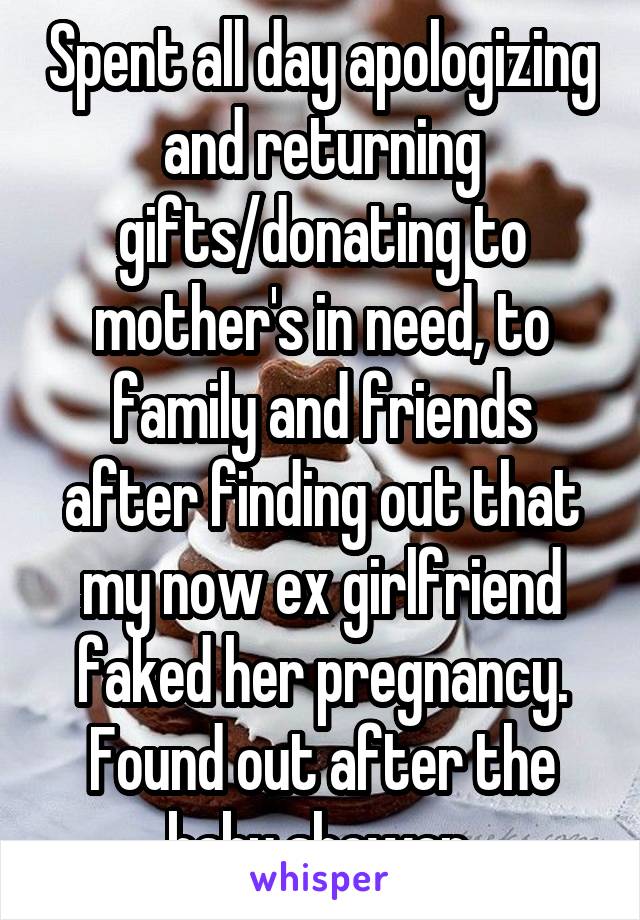 Spent all day apologizing and returning gifts/donating to mother's in need, to family and friends after finding out that my now ex girlfriend faked her pregnancy. Found out after the baby shower.
