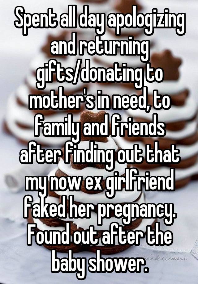 Spent all day apologizing and returning gifts/donating to mother's in need, to family and friends after finding out that my now ex girlfriend faked her pregnancy. Found out after the baby shower.