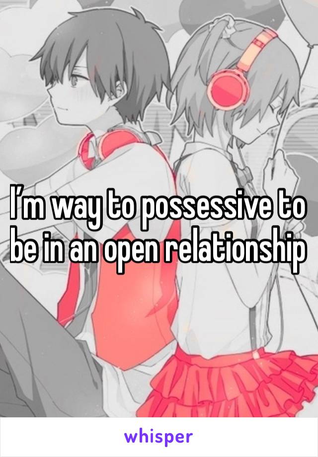 I’m way to possessive to be in an open relationship 