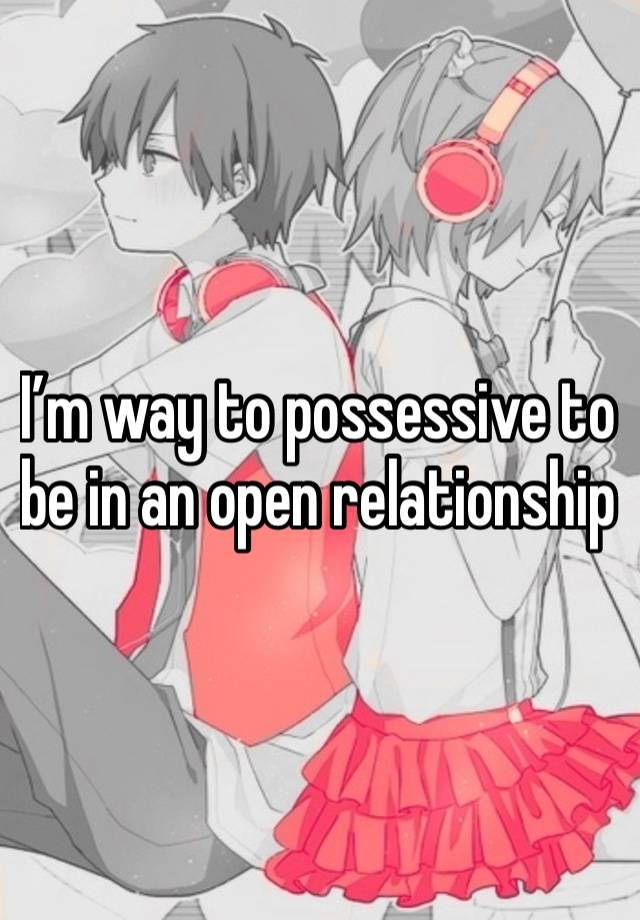 I’m way to possessive to be in an open relationship 