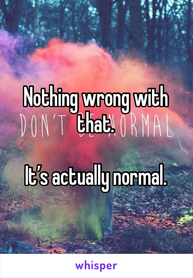 Nothing wrong with that.

It’s actually normal.