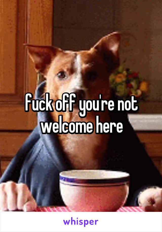 fuck off you're not welcome here