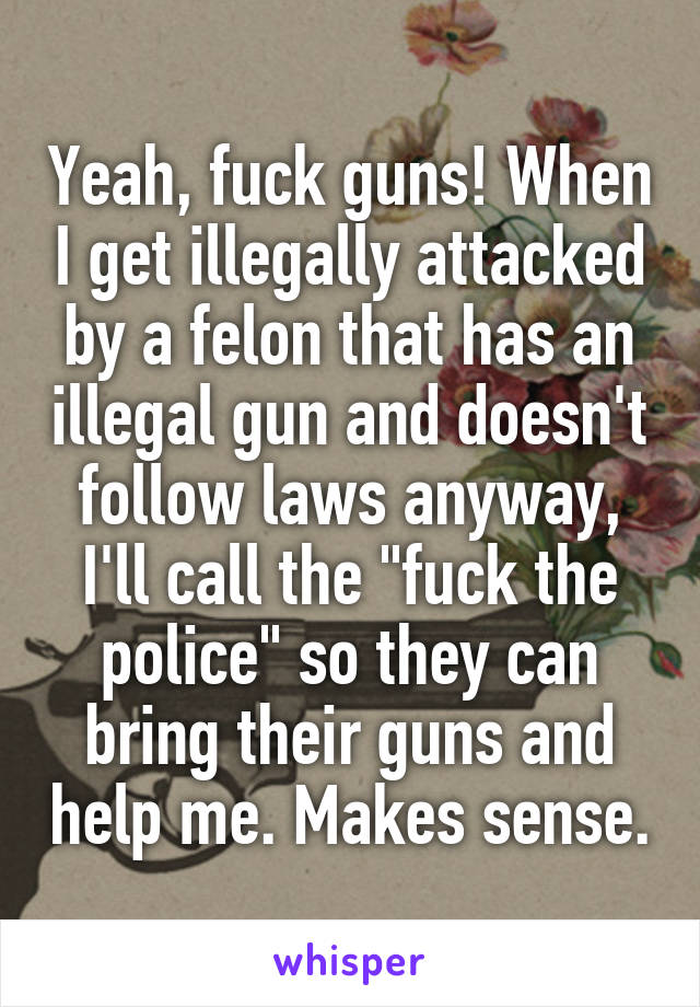 Yeah, fuck guns! When I get illegally attacked by a felon that has an illegal gun and doesn't follow laws anyway, I'll call the "fuck the police" so they can bring their guns and help me. Makes sense.