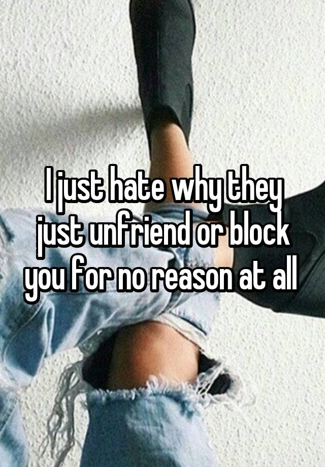 I just hate why they just unfriend or block you for no reason at all 